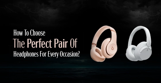 How To Choose The Perfect Pair Of Headphones For Every Occasion?